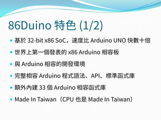 86Duino 特色 (1/2)
 基於 32-bit x86 SoC，速度比 Arduino UNO 快數十倍
 世界上第一個發表的 x86 Arduino 相容板
 與 Arduino 相容的開發環境
 完整相容 Arduino 程式語法、API、標準函式庫
 額外內建 33 個 Arduino 相容函式庫
 Made In Taiwan（CPU 也是 Made In Taiwan）
 