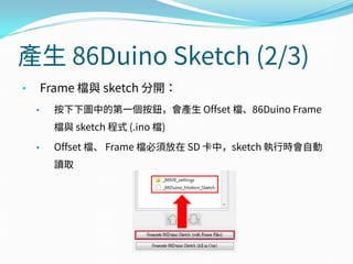 產生 86Duino Sketch (2/3)
• Frame 檔與 sketch 分開：
• 按下下圖中的第一個按鈕，會產生 Offset 檔、86Duino Frame
檔與 sketch 程式 (.ino 檔)
• Offset 檔、 Frame 檔必須放在 SD 卡中，sketch 執行時會自動
讀取
 