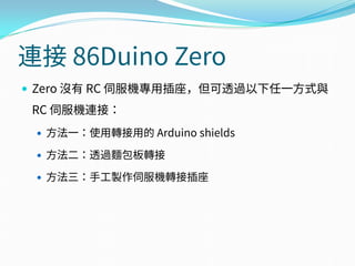 連接 86Duino Zero
 Zero 沒有 RC 伺服機專用插座，但可透過以下任一方式與
RC 伺服機連接：
 方法一：使用轉接用的 Arduino shields
 方法二：透過麵包板轉接
 方法三：手工製作伺服機轉接插座
 
