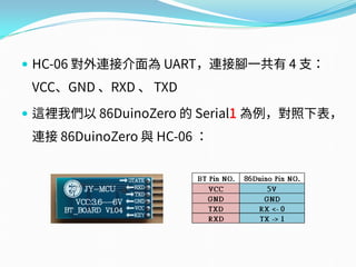  HC-06 對外連接介面為 UART，連接腳一共有 4 支：
VCC、GND 、RXD 、 TXD
 這裡我們以 86DuinoZero 的 Serial1 為例，對照下表，
連接 86DuinoZero 與 HC-06 ：
 