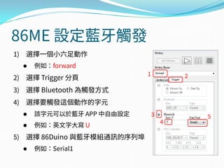 86ME 設定藍牙觸發
1) 選擇一個小六足動作
 例如：forward
2) 選擇 Trigger 分頁
3) 選擇 Bluetooth 為觸發方式
4) 選擇要觸發這個動作的字元
 該字元可以於藍牙 APP 中自由設定
 例如：英文字大寫 U
5) 選擇 86Duino 與藍牙模組通訊的序列埠
 例如：Serial1
1
3
4
5
2
 
