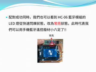  配對成功同時，我們也可以看到 HC-06 藍牙模組的
LED 燈從快速閃爍狀態，改為常亮狀態，此時代表我
們可以用手機藍牙遙控廢材小六足了!!
常亮
 