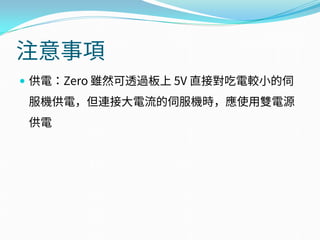 注意事項
 供電：Zero 雖然可透過板上 5V 直接對吃電較小的伺
服機供電，但連接大電流的伺服機時，應使用雙電源
供電
 