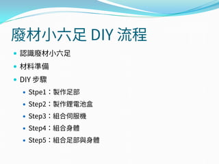 廢材小六足 DIY 流程
 認識廢材小六足
 材料準備
 DIY 步驟
 Stpe1：製作足部
 Step2：製作鋰電池盒
 Step3：組合伺服機
 Step4：組合身體
 Step5：組合足部與身體
 