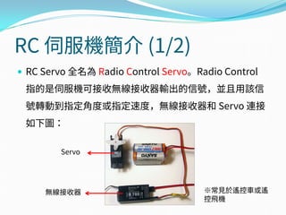 RC 伺服機簡介 (1/2)
 RC Servo 全名為 Radio Control Servo。Radio Control
指的是伺服機可接收無線接收器輸出的信號，並且用該信
號轉動到指定角度或指定速度，無線接收器和 Servo 連接
如下圖：
Servo
無線接收器 ※常見於遙控車或遙
控飛機
 