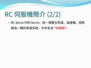 RC 伺服機簡介 (2/2)
 RC Servo 中的 Servo，指一個整合馬達、減速機、控制
器為一體的馬達系統，中文名為 ”伺服機”。
 