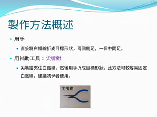 製作方法概述
 用手
 直接將白鐵線折成目標形狀，兩個側足，一個中間足。
 用補助工具：尖嘴鉗
 尖嘴鉗夾住白鐵線，然後用手折成目標形狀，此方法可較容易固定
白鐵線，建議初學者使用。
尖嘴鉗
 