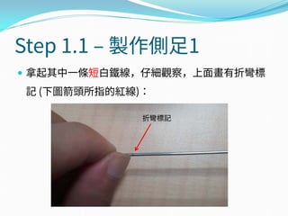 Step 1.1 – 製作側足1
 拿起其中一條短白鐵線，仔細觀察，上面畫有折彎標
記 (下圖箭頭所指的紅線)：
折彎標記
 