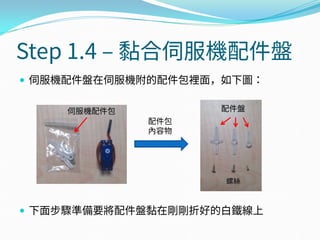 Step 1.4 – 黏合伺服機配件盤
 伺服機配件盤在伺服機附的配件包裡面，如下圖：
 下面步驟準備要將配件盤黏在剛剛折好的白鐵線上
伺服機配件包
配件包
內容物
螺絲
配件盤
 