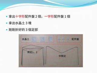  拿出十字形配件盤 2 個，一字形配件盤 1 個
 拿出水晶土 3 塊
 剛剛折好的 3 個足部
配件盤水晶土
側足1、2
中間足
 