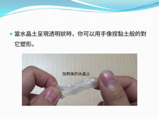  當水晶土呈現透明狀時，你可以用手像捏黏土般的對
它塑形。
加熱後的水晶土
 