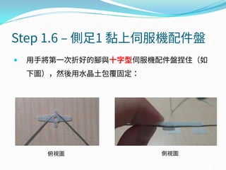 Step 1.6 – 側足1 黏上伺服機配件盤
 用手將第一次折好的腳與十字型伺服機配件盤捏住（如
下圖），然後用水晶土包覆固定：
俯視圖 側視圖
 