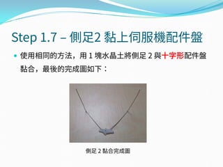 Step 1.7 – 側足2 黏上伺服機配件盤
 使用相同的方法，用 1 塊水晶土將側足 2 與十字形配件盤
黏合，最後的完成圖如下：
側足 2 黏合完成圖
 