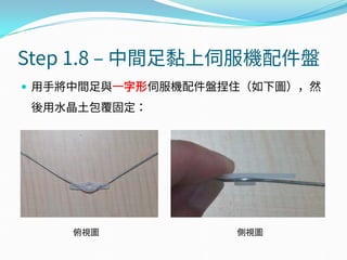 Step 1.8 – 中間足黏上伺服機配件盤
 用手將中間足與一字形伺服機配件盤捏住（如下圖），然
後用水晶土包覆固定：
俯視圖 側視圖
 
