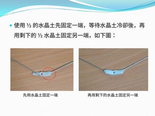  使用 ½ 的水晶土先固定一端，等待水晶土冷卻後，再
用剩下的 ½ 水晶土固定另一端，如下圖：
先用水晶土固定一端 再用剩下的水晶土固定另一端
 