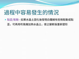過程中容易發生的情況
 黏歪/鬆動 - 如果水晶土固化後發現白鐵線有些微鬆動或黏
歪，可再用吹風機加熱水晶土，使之變軟後重新塑形
 