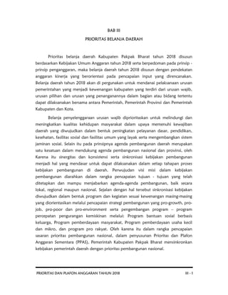 PRIORITAS DAN PLAFON ANGGARAN TAHUN 2018 III - 1
BAB III
PRIORITAS BELANJA DAERAH
Prioritas belanja daerah Kabupaten Pakpak Bharat tahun 2018 disusun
berdasarkan Kebijakan Umum Anggaran tahun 2018 serta berpedoman pada prinsip -
prinsip penganggaran, maka belanja daerah tahun 2018 disusun dengan pendekatan
anggaran kinerja yang berorientasi pada pencapaian input yang direncanakan.
Belanja daerah tahun 2018 akan di pergunakan untuk mendanai pelaksanaan urusan
pemerintahan yang menjadi kewenangan kabupaten yang terdiri dari urusan wajib,
urusan pilihan dan urusan yang penanganannya dalam bagian atau bidang tertentu
dapat dilaksanakan bersama antara Pemerintah, Pemerintah Provinsi dan Pemerintah
Kabupaten dan Kota.
Belanja penyelenggaraan urusan wajib diprioritaskan untuk melindungi dan
meningkatkan kualitas kehidupan masyarakat dalam upaya memenuhi kewajiban
daerah yang diwujudkan dalam bentuk peningkatan pelayanan dasar, pendidikan,
kesehatan, fasilitas sosial dan fasilitas umum yang layak serta mengembangkan sistem
jaminan sosial. Selain itu pada prinsipnya agenda pembangunan daerah merupakan
satu kesatuan dalam mendukung agenda pembangunan nasional dan provinsi, oleh
Karena itu sinergitas dan konsistensi serta sinkronisasi kebijakan pembangunan
menjadi hal yang mendasar untuk dapat dilaksanakan dalam setiap tahapan proses
kebijakan pembangunan di daerah. Perwujudan visi misi dalam kebijakan
pembangunan diarahkan dalam rangka pencapaian tujuan - tujuan yang telah
ditetapkan dan mampu menjabarkan agenda-agenda pembangunan, baik secara
lokal, regional maupun nasional. Sejalan dengan hal tersebut sinkronisasi kebijakan
diwujudkan dalam bentuk program dan kegiatan sesuai kewenangan masing-masing
yang diorientasikan melalui pencapaian strategi pembangunan yang pro-growth, pro-
job, pro-poor dan pro-environment serta pengembangan program – program
percepatan pengurangan kemiskinan melalui: Program bantuan sosial berbasis
keluarga, Program pemberdayaan masyarakat, Program pemberdayaan usaha kecil
dan mikro, dan program pro rakyat. Oleh karena itu dalam rangka pencapaian
sasaran prioritas pembangunan nasional, dalam penyusunan Prioritas dan Plafon
Anggaran Sementara (PPAS), Pemerintah Kabupaten Pakpak Bharat mensinkronkan
kebijakan pemerintah daerah dengan prioritas pembangunan nasional.
 