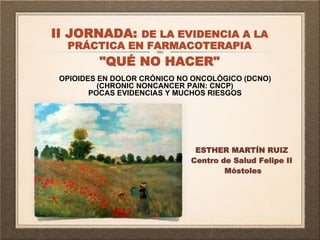 OPIOIDES EN DOLOR CRÓNICO NO ONCOLÓGICO (DCNO)
(CHRONIC NONCANCER PAIN: CNCP)
POCAS EVIDENCIAS Y MUCHOS RIESGOS
ESTHER MARTÍN RUIZ
Centro de Salud Felipe II
Móstoles
II JORNADA: DE LA EVIDENCIA A LA
PRÁCTICA EN FARMACOTERAPIA
"QUÉ NO HACER"
 