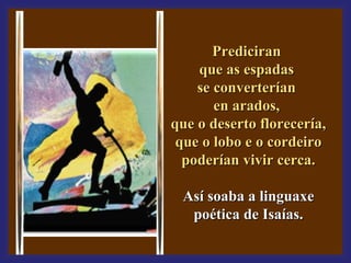 PPrreeddiicciirraann 
qquuee aass eessppaaddaass 
ssee ccoonnvveerrtteerrííaann 
eenn aarraaddooss,, 
qquuee oo ddeesseerrttoo fflloorreecceerrííaa,, 
qquuee oo lloobboo ee oo ccoorrddeeiirroo 
ppooddeerrííaann vviivviirr cceerrccaa.. 
AAssíí ssooaabbaa aa lliinngguuaaxxee 
ppooééttiiccaa ddee IIssaaííaass.. 
 