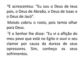       6E acrescentou: “Eu sou o Deus de teus pais, o Deus de Abraão, o Deus de Isaac e o Deus de Jacó”.    Moisés cobriu o rosto, pois temia olhar para Deus. 7E o Senhor lhe disse: “Eu vi a aflição do meu povo que está no Egito e ouvi o seu clamor por causa da dureza de seus opressores. Sim, conheço os seus sofrimentos. 