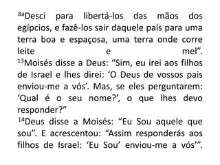       8aDesci para libertá-los das mãos dos egípcios, e fazê-los sair daquele país para uma terra boa e espaçosa, uma terra onde corre leite e mel”. 13Moisés disse a Deus: “Sim, eu irei aos filhos de Israel e lhes direi: ‘O Deus de vossos pais enviou-me a vós’. Mas, se eles perguntarem: ‘Qual é o seu nome?’, o que lhes devo responder?”14Deus disse a Moisés: “Eu Sou aquele que sou”. E acrescentou: “Assim responderás aos filhos de Israel: ‘Eu Sou’ enviou-me a vós’”.