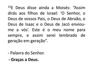      15E Deus disse ainda a Moisés: “Assim dirás aos filhos de Israel: ‘O Senhor, o Deus de vossos Pais, o Deus de Abraão, o Deus de Isaac e o Deus de Jacó enviou-me a vós’. Este é o meu nome para sempre, e assim serei lembrado de geração em geração”. - Palavra do Senhor.- Graças a Deus.