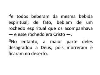       4e todos beberam da mesma bebida espiritual; de fato, bebiam de um rochedo espiritual que os acompanhava — e esse rochedo era Cristo —.       5No entanto, a maior parte deles desagradou a Deus, pois morreram e ficaram no deserto.