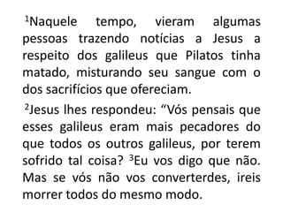 1Naquele tempo, vieram algumas pessoas trazendo notícias a Jesus a respeito dos galileus que Pilatos tinha matado, misturando seu sangue com o dos sacrifícios que ofereciam. 2Jesus lhes respondeu: “Vós pensais que esses galileus eram mais pecadores do que todos os outros galileus, por terem sofrido tal coisa? 3Eu vos digo que não. Mas se vós não vos converterdes, ireis morrer todos do mesmo modo. 