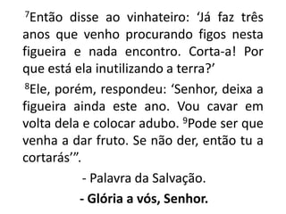       7Então disse ao vinhateiro: ‘Já faz três anos que venho procurando figos nesta figueira e nada encontro. Corta-a! Por que está ela inutilizando a terra?’     8Ele, porém, respondeu: ‘Senhor, deixa a figueira ainda este ano. Vou cavar em volta dela e colocar adubo. 9Pode ser que venha a dar fruto. Se não der, então tu a cortarás’”.   - Palavra da Salvação.- Glória a vós, Senhor.