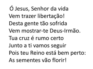   Ó Jesus, Senhor da vidaVem trazer libertação!Desta gente tão sofridaVem mostrar-te Deus-Irmão.Tua cruz é rumo certoJunto a ti vamos seguirPois teu Reino está bem perto:As sementes vão florir!