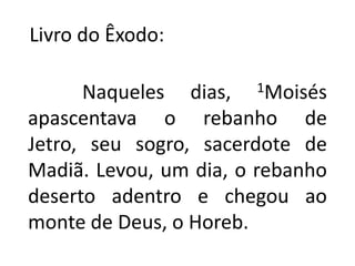    Livro do Êxodo:           Naqueles dias, 1Moisés apascentava o rebanho de Jetro, seu sogro, sacerdote de Madiã. Levou, um dia, o rebanho deserto adentro e chegou ao monte de Deus, o Horeb.