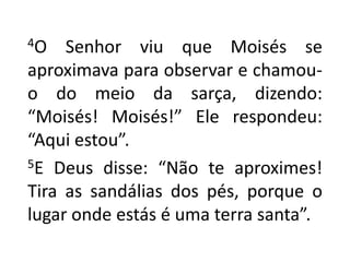 4O Senhor viu que Moisés se aproximava para observar e chamou-o do meio da sarça, dizendo: “Moisés! Moisés!” Ele respondeu: “Aqui estou”.5E Deus disse: “Não te aproximes! Tira as sandálias dos pés, porque o lugar onde estás é uma terra santa”.