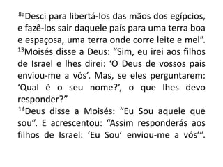       8aDesci para libertá-los das mãos dos egípcios, e fazê-los sair daquele país para uma terra boa e espaçosa, uma terra onde corre leite e mel”. 13Moisés disse a Deus: “Sim, eu irei aos filhos de Israel e lhes direi: ‘O Deus de vossos pais enviou-me a vós’. Mas, se eles perguntarem: ‘Qual é o seu nome?’, o que lhes devo responder?”14Deus disse a Moisés: “Eu Sou aquele que sou”. E acrescentou: “Assim responderás aos filhos de Israel: ‘Eu Sou’ enviou-me a vós’”.