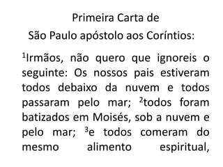    Primeira Carta de São Paulo apóstolo aos Coríntios:1Irmãos, não quero que ignoreis o seguinte: Os nossos pais estiveram todos debaixo da nuvem e todos passaram pelo mar; 2todos foram batizados em Moisés, sob a nuvem e pelo mar; 3e todos comeram do mesmo alimento espiritual, 