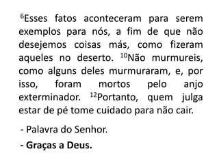       6Esses fatos aconteceram para serem exemplos para nós, a fim de que não desejemos coisas más, como fizeram aqueles no deserto. 10Não murmureis, como alguns deles murmuraram, e, por isso, foram mortos pelo anjo exterminador. 12Portanto, quem julga estar de pé tome cuidado para não cair.    - Palavra do Senhor.- Graças a Deus.