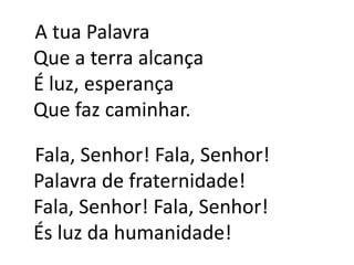   A tua PalavraQue a terra alcançaÉ luz, esperançaQue faz caminhar.   Fala, Senhor! Fala, Senhor!Palavra de fraternidade!Fala, Senhor! Fala, Senhor!És luz da humanidade!