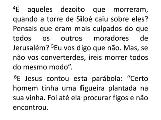      4E aqueles dezoito que morreram, quando a torre de Siloé caiu sobre eles? Pensais que eram mais culpados do que todos os outros moradores de Jerusalém? 5Eu vos digo que não. Mas, se não vos converterdes, ireis morrer todos do mesmo modo”.      6E Jesus contou esta parábola: “Certo homem tinha uma figueira plantada na sua vinha. Foi até ela procurar figos e não encontrou. 