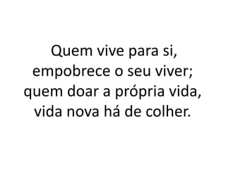 Quem vive para si, empobrece o seu viver; quem doar a própria vida, vida nova há de colher.