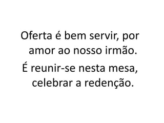 Oferta é bem servir, por amor ao nosso irmão.É reunir-se nesta mesa, celebrar a redenção.