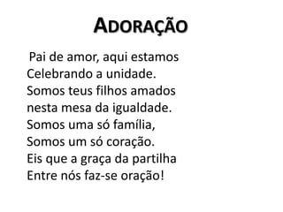Adoração    Pai de amor, aqui estamosCelebrando a unidade.Somos teus filhos amadosnesta mesa da igualdade.Somos uma só família,Somos um só coração.Eis que a graça da partilhaEntre nós faz-se oração!