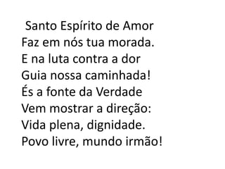    Santo Espírito de AmorFaz em nós tua morada.E na luta contra a dorGuia nossa caminhada!És a fonte da VerdadeVem mostrar a direção:Vida plena, dignidade.Povo livre, mundo irmão!