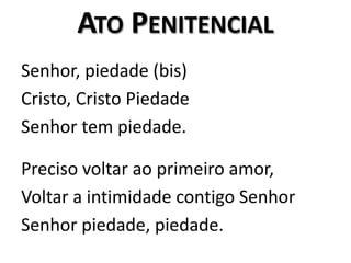 Ato PenitencialSenhor, piedade (bis)Cristo, Cristo PiedadeSenhor tem piedade.Preciso voltar ao primeiro amor, Voltar a intimidade contigo SenhorSenhor piedade, piedade. 