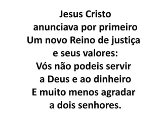     Jesus Cristo     anunciava por primeiroUm novo Reino de justiça     e seus valores:Vós não podeis servir     a Deus e ao dinheiroE muito menos agradar     a dois senhores.