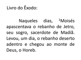    Livro do Êxodo:           Naqueles dias, 1Moisés apascentava o rebanho de Jetro, seu sogro, sacerdote de Madiã. Levou, um dia, o rebanho deserto adentro e chegou ao monte de Deus, o Horeb.