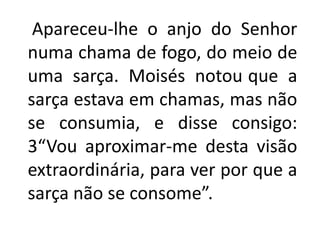   Apareceu-lhe o anjo do Senhor numa chama de fogo, do meio de uma sarça. Moisés notouque a sarça estava em chamas, mas não se consumia, e disse consigo: 3“Vou aproximar-me desta visão extraordinária, para ver por que a sarça não se consome”. 