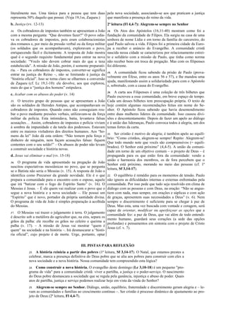 literalmente nus. Uma túnica para a pessoa que tem duas
representa 50% daquilo que possui. (Veja 19,1ss, Zaqueu.)
b. Justiça (vv. 12-13)
14. Os cobradores de impostos também se apresentam a João
com a mesma pergunta: “Que devemos fazer?” O povo odia-
va os cobradores de impostos, pois eram colaboracionistas
dos romanos e, por meio da pressão verbal ou da força militar
(os soldados que os acompanhavam), exploravam o povo,
enriquecendo fácil e ilicitamente. A resposta de João mostra
qual é o segundo requisito fundamental para entrar na nova
sociedade: “Vocês não devem cobrar mais do que a taxa
estabelecida”. A missão de João, porém, é somente preparató-
ria. – Para os cobradores de impostos, converter-se significa
entrar na justiça do Reino –, não se limitando à justiça da
“história oficial”. Isso se torna claro se olharmos a conversão
de Zaqueu (cf. Lc 19,1-10): ele devolve, aos que explorou,
mais do que a “justiça dos homens” estipulava.
c. Acabar com os abusos do poder (v. 14)
15. O terceiro grupo de pessoas que se apresentam a João
são os soldados de Herodes Antipas, que acompanhavam os
cobradores de impostos. Quando estes não conseguiam rou-
bar o povo mediante pressões verbais, utilizavam-se da força
militar da polícia. Esta intimidava, batia, levantava falsas
acusações… Assim, cobradores de impostos e polícia viviam
à sombra da impunidade e da tutela dos poderosos. Estavam
entre os maiores violadores dos direitos humanos. Aos “ho-
mens da lei” João dá esta ordem: “Não tomem pela força o
dinheiro de ninguém, nem façam acusações falsas: fiquem
contentes com o seu soldo!” – Os abusos de poder não levam
a construir sociedade e história novas.
d. Jesus vai eliminar o mal (vv. 15-18)
16. O programa de vida apresentado na pregação de João
suscitou expectativas messiânicas no povo, que se pergunta
se o Batista não seria o Messias (v. 15). A resposta de João o
identifica como Precursor da grande novidade. Ele é o que
prepara a comunidade para o encontro com o esposo, aquele
que irá “batizar com o fogo do Espírito Santo” (v. 16). O
Messias é Jesus. – É ele quem vai realizar com o povo que o
segue a nova história e a nova sociedade –. Ele possui um
“Espírito” que é novo, portador da própria santidade divina.
O programa de vida de João é simples preparação à acolhida
do Messias.
17. O Messias vai trazer o julgamento à terra. O julgamento
é descrito sob a metáfora do agricultor que, na eira, separa os
grãos da palha: ele recolhe os grãos no celeiro e queima a
palha (v. 17). – A missão de Jesus vai mostrar “quem é
quem” na sociedade e na história –. Irá desmascarar a “histó-
ria oficial”, cujo projeto é de morte. Urge, portanto, optar
pela nova sociedade, associando-se aos que praticam a justiça
que manifesta a presença do reino da vida.
2ª leitura (Fl 4,4-7): Alegrem-se sempre no Senhor
18. Os Atos dos Apóstolos (16,11-40) mostram como foi a
fundação da comunidade de Filipos. Ela surgiu na casa de uma
senhora de nome Lídia e em torno da família do carcereiro, do
qual Paulo salvou a vida. Filipos foi a primeira cidade da Euro-
pa a receber o anúncio do Evangelho. A comunidade cristã
nascida nessa cidade se caracterizou por relacionamento estrei-
to e solidário com a missão de Paulo, que tinha como norma
não receber bens em troca de pregação. Mas com os filipenses
foi diferente.
19. A comunidade ficou sabendo da prisão de Paulo (prova-
velmente em Éfeso, entre os anos 56 e 57), e lhe mandou uma
ajuda, manifestando assim a solidariedade para com o Apóstolo
e, sobretudo, com a causa do Evangelho.
20. A carta aos Filipenses é uma coleção de três bilhetes que
Paulo escreveu a essa comunidade, em breve espaço de tempo.
Cada um desses bilhetes tem preocupação própria. O texto de
hoje contém algumas recomendações feitas em nome do Se-
nhor. O Apóstolo ficou sabendo que havia desentendimento
entre duas mulheres líderes da comunidade. Isso causou divi-
sões e descontentamento. Depois de fazer um apelo ao diálogo
e à união das lideranças, Paulo convoca todos à alegria, um dos
temas fortes da carta.
21. Ser cristão é motivo de alegria; é também apelo ao equilí-
brio: “Como cristãos, alegrem-se sempre! Repito: Alegrem-se!
Que todo mundo note que vocês são compreensivos (= equili-
brados). O Senhor está próximo” (4,4-5). A união da comuni-
dade em torno de um objetivo comum – o projeto de Deus – é
propaganda para os que estão fora da comunidade: vendo a
união e harmonia dos membros, os de fora percebem que o
Senhor está próximo, morando no meio das pessoas (cf. 1ª
leitura, Sf 3,14-17).
22. O equilíbrio é remédio para os momentos de tensão. Paulo
não ignora as dificuldades internas e externas enfrentadas pela
comunidade. Por isso pede que tudo seja resolvido em clima de
diálogo com as pessoas e com Deus, na oração: “Não se angus-
tiem com nada, mas sempre, em orações e súplicas e com ação
de graças, apresentem suas necessidades a Deus” (v. 6). Nem
sempre o discernimento é suficiente para se chegar à paz de
Deus. Mas esta, uma vez buscada com vontade e coragem, será
capaz de orientar, modificar ou aperfeiçoar as opções que a
comunidade fez: a paz de Deus, que vai além de todo entendi-
mento humano, guardará seus corações (a sede das opções
profundas) e pensamentos em sintonia com o projeto de Cristo
Jesus (cf. v. 7).
III. PISTAS PARA REFLEXÃO
23. A história reinicia a partir dos pobres (1ª leitura, Sf 3,14-17). O Natal, que estamos prestes a
celebrar, marca a presença definitiva do Deus pobre que se alia aos pobres para construir com eles a
nova sociedade e a nova história. Nossa comunidade tem compreendido esta lógica?
24. Como construir a nova história. O evangelho deste domingo (Lc 3,10-18) é um pequeno "pro-
grama de vida" para a comunidade cristã: viver a partilha, a justiça e o poder-serviço. O nascimento
do Deus pobre desmascara a sociedade que se regula pela ganância, injustiça e abuso de poder. Quais
atos de partilha, justiça e serviço podemos realizar hoje em vista da vinda do Senhor?
25. Alegrem-se sempre no Senhor. Diálogo, união, equilíbrio, fraternidade e discernimento geram alegria e – le-
vam as comunidades e famílias ao crescimento contínuo –. Ser cristão é processo dinâmico de ajustamento ao pro-
jeto de Deus (2ª leitura, Fl 4,4-7).
 