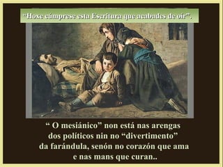 “Hoxe cúmprese esta Escritura que acabades de oír”.




     “ O mesiánico” non está nas arengas
      dos políticos nin no “divertimento”
    da farándula, senón no corazón que ama
            e nas mans que curan..
 