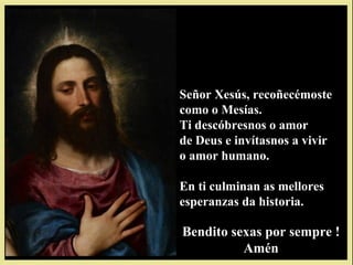 Señor Xesús, recoñecémoste
como o Mesías.
Ti descóbresnos o amor
de Deus e invítasnos a vivir
o amor humano.

En ti culminan as mellores
esperanzas da historia.

Bendito sexas por sempre !
          Amén
 