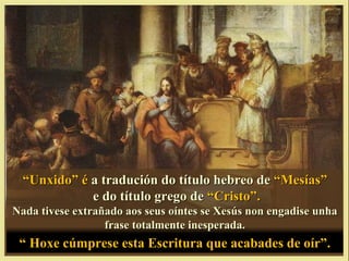“Unxido” é a tradución do título hebreo de “Mesías”
             e do título grego de “Cristo”.
Nada tivese extrañado aos seus oíntes se Xesús non engadise unha
                  frase totalmente inesperada.
 “ Hoxe cúmprese esta Escritura que acabades de oír”.
 