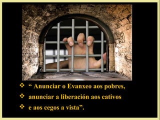  “ Anunciar o Evanxeo aos pobres,
 anunciar a liberación aos cativos
 e aos cegos a vista”.
 